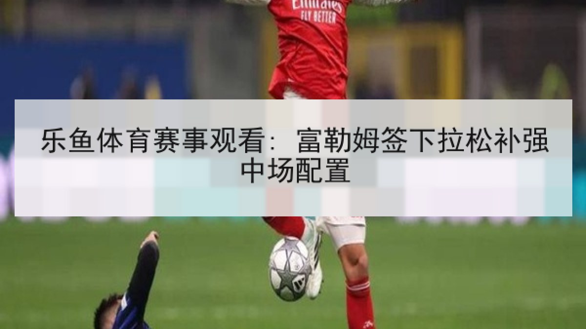 乐鱼体育赛事观看: 富勒姆签下拉松补强中场配置 乐鱼体育赛事观看: 富勒姆签下拉松补强中场配置
