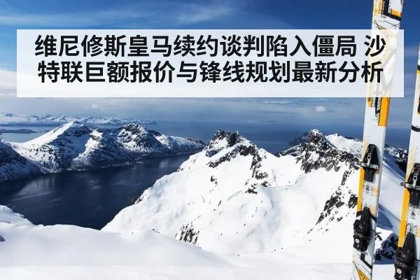 维尼修斯皇马续约谈判陷入僵局 沙特联巨额报价与锋线规划最新分析
